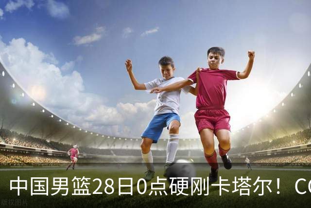 中国男篮28日0点硬刚卡塔尔！CCTV5直播，12人名单刚敲定，杨瀚森回归，赵继伟队长压阵，生死战不容有失