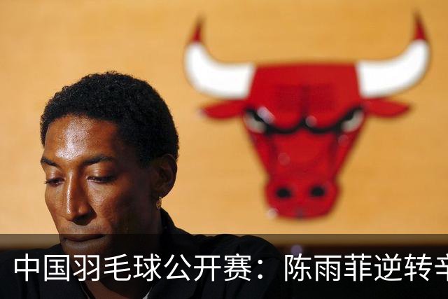 中国羽毛球公开赛：陈雨菲逆转辛杜晋级八强