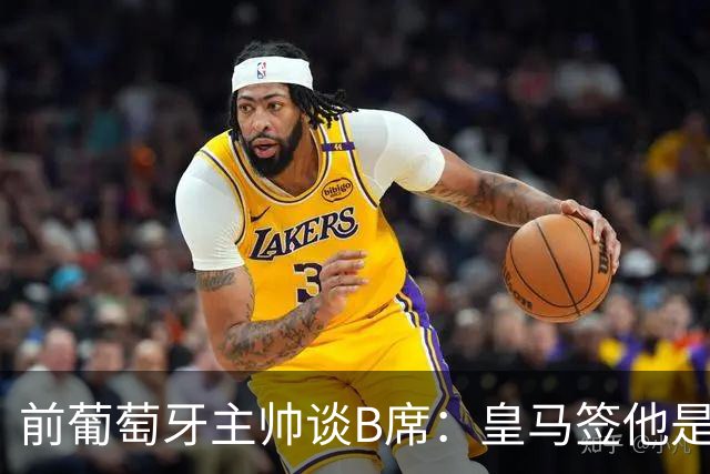 前葡萄牙主帅谈B席：皇马签他是正确的决定，球员的水平非常高
