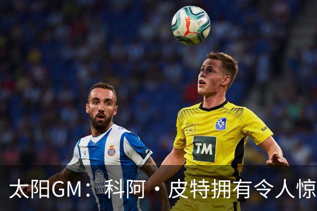 太阳GM：科阿·皮特拥有令人惊叹的球商和比赛阅读能力