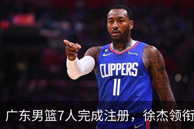 广东男篮7人完成注册，徐杰领衔3将进入合同年，宏远新赛季迎来关键抉择