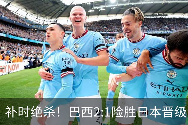 补时绝杀！巴西2:1险胜日本晋级16强 日本男足虽败犹荣
